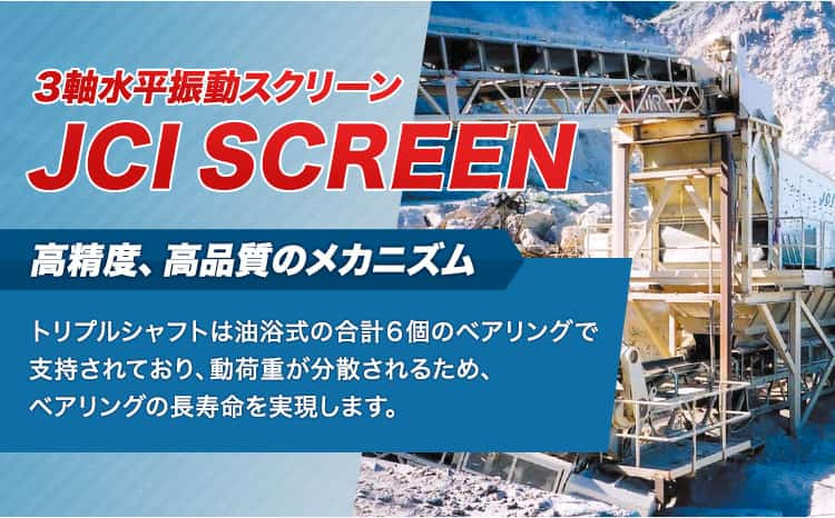 オーバルモーションスクリーン JCI SCREEN 3軸水平振動スクリー 高精度、高品質のメカニズム トリプルシャフトは油浴式の合計6個のベアリングで支持されており、動荷重が分散されるため、ベアリングの長寿命を実現します。