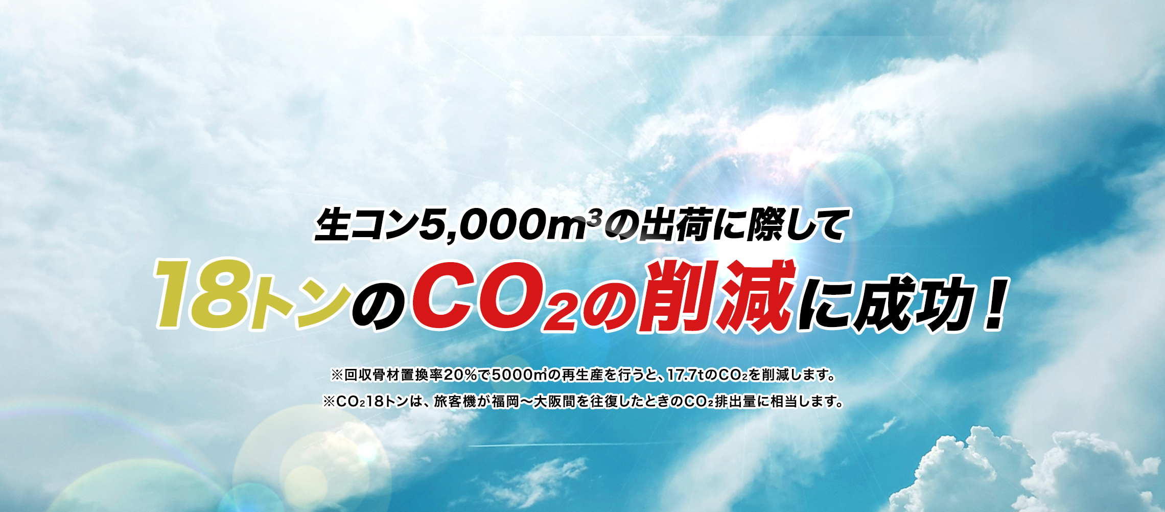 生コン5,000m2の出荷に際して18トンのCO2の削減に成功！※回収骨材置換率20％で5000m3の再生産を行うと、17.7tのCO2を削減します。※CO218トンは、旅客機が福岡～大阪間を往復したときのCO2排出量に相当します。